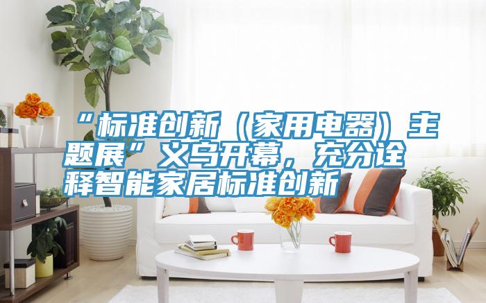 “标准创新（家用电器）主题展”义乌开幕，充分诠释智能家居标准创新