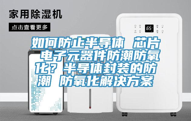 如何防止半导体 芯片 电子元器件防潮防氧化？半导体封装的防潮 防氧化解决方案